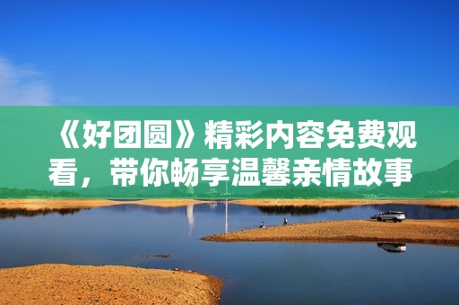 《好团圆》精彩内容免费观看，带你畅享温馨亲情故事
