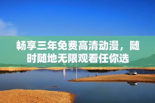 畅享三年免费高清动漫，随时随地无限观看任你选