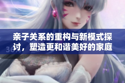 亲子关系的重构与新模式探讨，塑造更和谐美好的家庭氛围