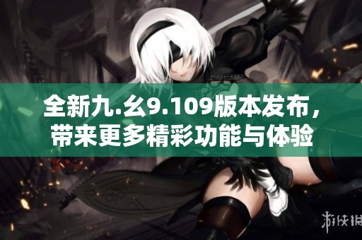 全新九.幺9.109版本发布，带来更多精彩功能与体验