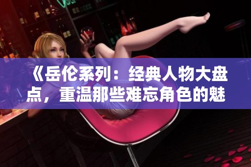 《岳伦系列：经典人物大盘点，重温那些难忘角色的魅力》