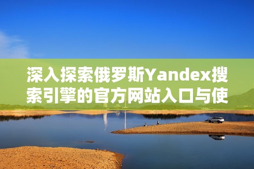 深入探索俄罗斯Yandex搜索引擎的官方网站入口与使用指南