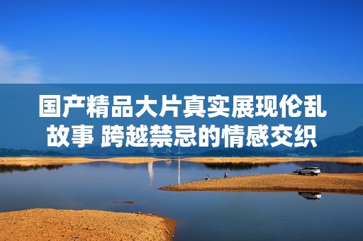 国产精品大片真实展现伦乱故事 跨越禁忌的情感交织