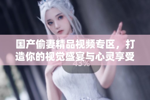 国产偷妻精品视频专区，打造你的视觉盛宴与心灵享受