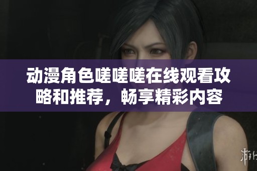 动漫角色嗟嗟嗟在线观看攻略和推荐，畅享精彩内容