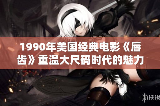 1990年美国经典电影《唇齿》重温大尺码时代的魅力与影响