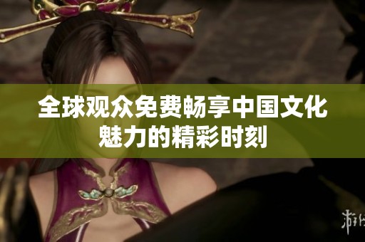 全球观众免费畅享中国文化魅力的精彩时刻