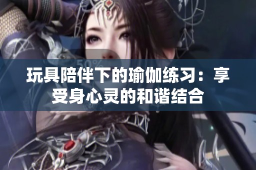 玩具陪伴下的瑜伽练习：享受身心灵的和谐结合
