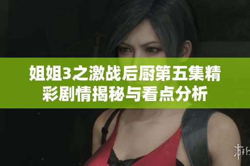 姐姐3之激战后厨第五集精彩剧情揭秘与看点分析