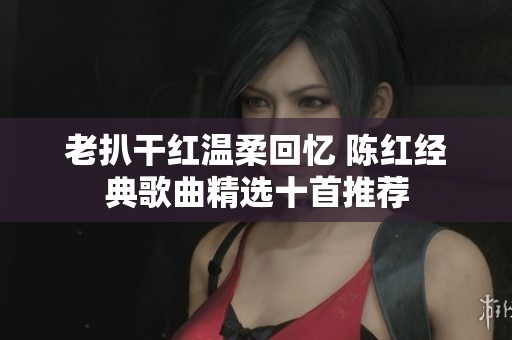 老扒干红温柔回忆 陈红经典歌曲精选十首推荐