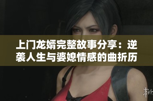 上门龙婿完整故事分享：逆袭人生与婆媳情感的曲折历程