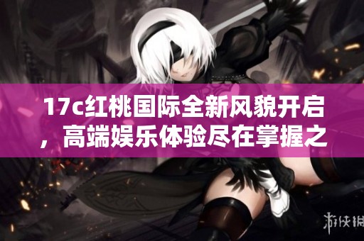 17c红桃国际全新风貌开启，高端娱乐体验尽在掌握之中