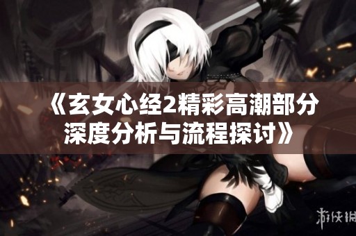 《玄女心经2精彩高潮部分深度分析与流程探讨》