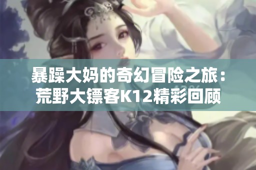 暴躁大妈的奇幻冒险之旅：荒野大镖客K12精彩回顾