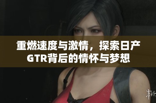 重燃速度与激情，探索日产GTR背后的情怀与梦想