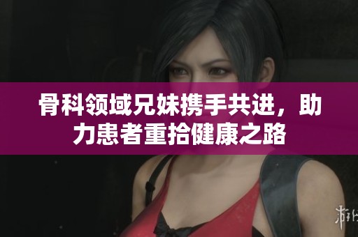 骨科领域兄妹携手共进，助力患者重拾健康之路