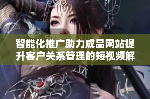 智能化推广助力成品网站提升客户关系管理的短视频解决方案