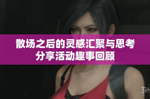散场之后的灵感汇聚与思考分享活动趣事回顾