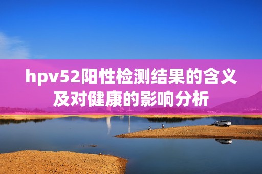hpv52阳性检测结果的含义及对健康的影响分析