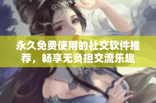 永久免费使用的社交软件推荐，畅享无负担交流乐趣