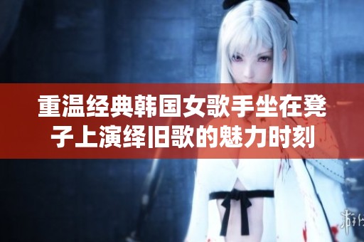 重温经典韩国女歌手坐在凳子上演绎旧歌的魅力时刻