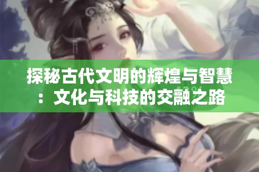 探秘古代文明的辉煌与智慧：文化与科技的交融之路