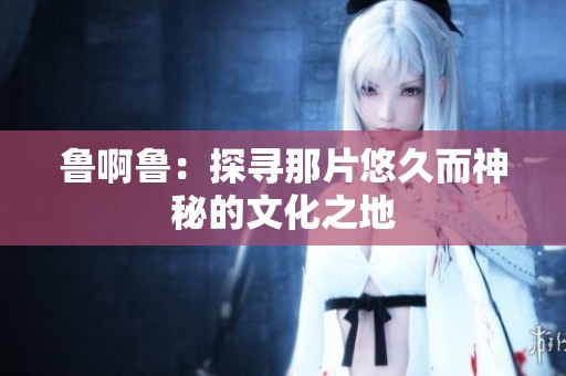 鲁啊鲁：探寻那片悠久而神秘的文化之地
