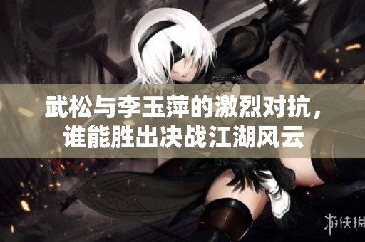 武松与李玉萍的激烈对抗，谁能胜出决战江湖风云