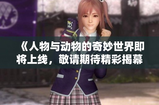 《人物与动物的奇妙世界即将上线，敬请期待精彩揭幕》