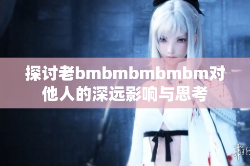 探讨老bmbmbmbmbm对他人的深远影响与思考