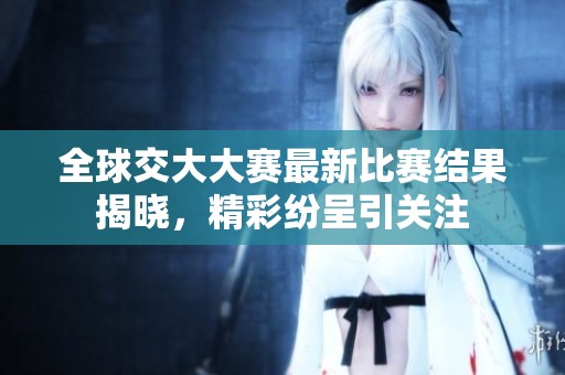 全球交大大赛最新比赛结果揭晓，精彩纷呈引关注