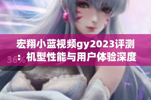 宏翔小蓝视频gy2023评测：机型性能与用户体验深度分析
