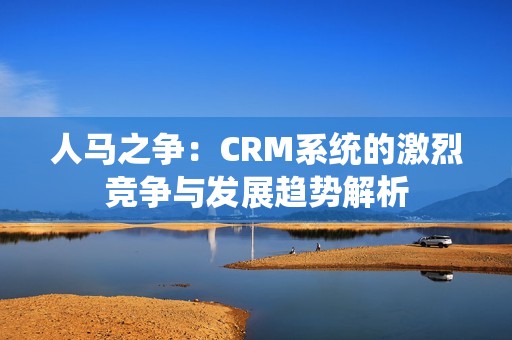 人马之争：CRM系统的激烈竞争与发展趋势解析