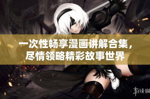 一次性畅享漫画讲解合集，尽情领略精彩故事世界