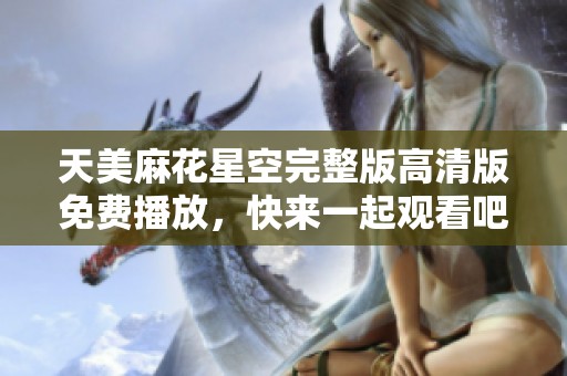 天美麻花星空完整版高清版免费播放，快来一起观看吧