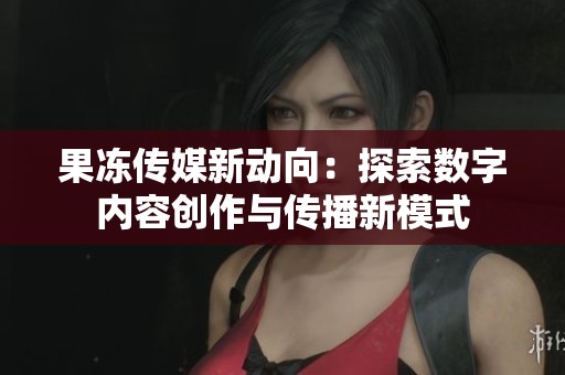 果冻传媒新动向：探索数字内容创作与传播新模式