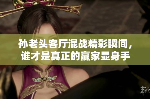 孙老头客厅混战精彩瞬间，谁才是真正的赢家显身手