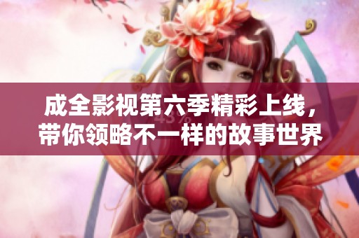成全影视第六季精彩上线，带你领略不一样的故事世界