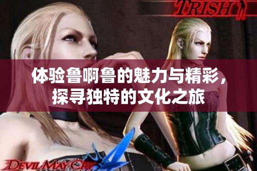 体验鲁啊鲁的魅力与精彩，探寻独特的文化之旅