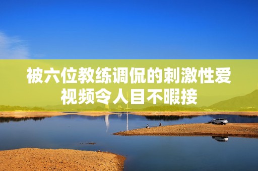被六位教练调侃的刺激性爱视频令人目不暇接