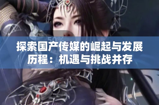 探索国产传媒的崛起与发展历程：机遇与挑战并存