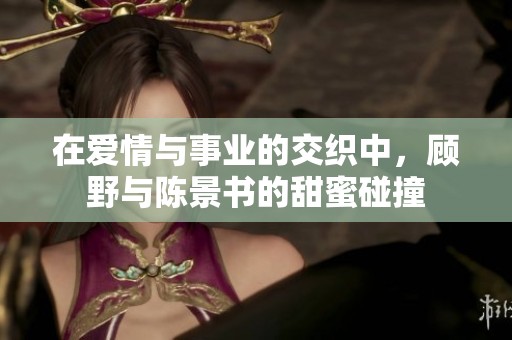 在爱情与事业的交织中，顾野与陈景书的甜蜜碰撞