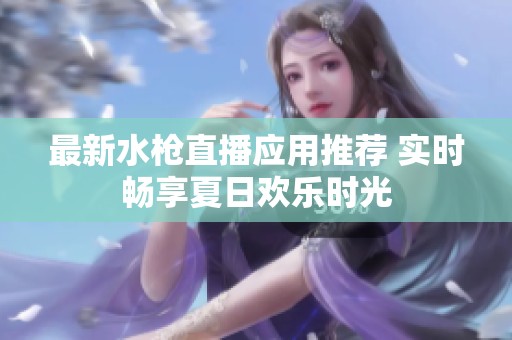 最新水枪直播应用推荐 实时畅享夏日欢乐时光