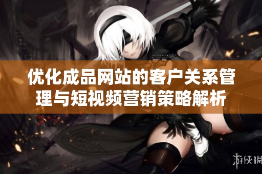 优化成品网站的客户关系管理与短视频营销策略解析