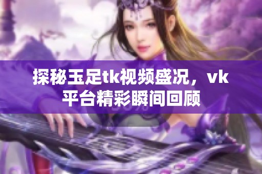 探秘玉足tk视频盛况，vk平台精彩瞬间回顾