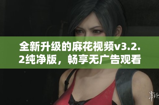 全新升级的麻花视频v3.2.2纯净版，畅享无广告观看体验