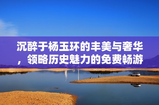 沉醉于杨玉环的丰美与奢华，领略历史魅力的免费畅游