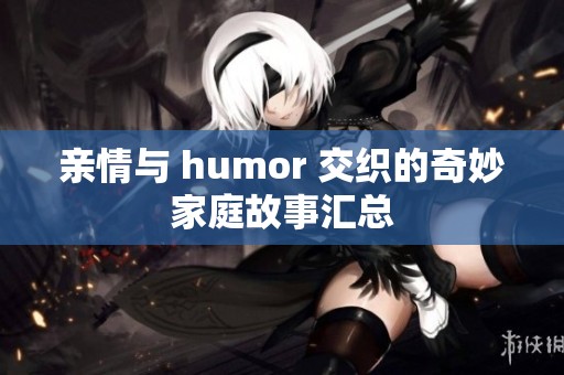 亲情与 humor 交织的奇妙家庭故事汇总