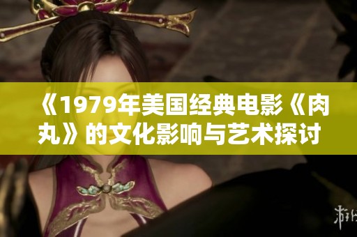 《1979年美国经典电影《肉丸》的文化影响与艺术探讨》