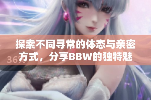 探索不同寻常的体态与亲密方式，分享BBW的独特魅力与体验